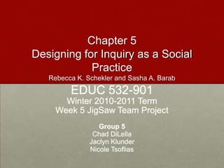 Chapter 5Designing for Inquiry as a Social PracticeRebecca K. Schekler and Sasha A. Barab EDUC 532-901 Winter 2010-2011 Term Week 5 JigSaw Team Project Group 5 Chad DiLella Jaclyn Klunder Nicole Tsoflias 