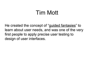 Tim Mott He created the concept of “ guided fantasies ” to  learn about user needs, and was one of the very  first people to apply precise user testing to  design of user interfaces. 