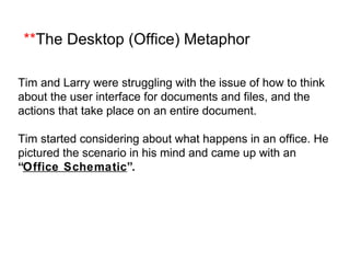 ** The Desktop (Office) Metaphor Tim and Larry were struggling with the issue of how to think about the user interface for documents and files, and the actions that take place on an entire document. Tim started considering about what happens in an office. He pictured the scenario in his mind and came up with an  “ Office Schematic ”. 