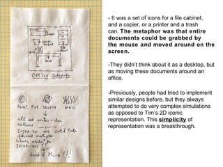 - It was a set of icons for a file cabinet,  and a copier, or a printer and a trash  can.  The metaphor was that entire  documents could be grabbed by  the mouse and moved around on the  screen.  -They didn’t think about it as a desktop, but as moving these documents around an office. -Previously, people had tried to implement similar designs before, but they always attempted to do very complex simulations as opposed to Tim’s 2D iconic representation. This  simplicity  of representation was a breakthrough. 