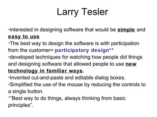 Larry Tesler interested in designing software that would be  simple  and  easy to use The best way to design the software is with participation from the customer=  participatory design** developed techniques for watching how people did things and designing software that allowed people to use  new technology in familiar ways . Invented cut-and-paste and editable dialog boxes.  Simplified the use of the mouse by reducing the controls to a single button. * “Best way to do things, always thinking from basic principles”. 