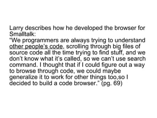 Larry describes how he developed the browser for Smalltalk: “We programmers are always trying to understand  other people’s code , scrolling through big files of source code all the time trying to find stuff, and we don’t know what it’s called, so we can’t use search command. I thought that if I could figure out a way to browse through code, we could maybe generalize it to work for other things too,so I decided to build a code browser.” (pg. 69)  