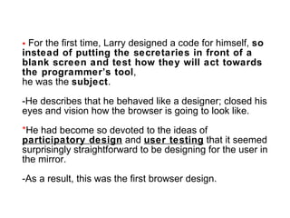 For the first time, Larry designed a code for himself,  so instead of putting the secretaries in front of a blank screen and test how they will act towards the programmer’s tool ,  he was the  subject . -He describes that he behaved like a designer; closed his eyes and vision how the browser is going to look like. * He had become so devoted to the ideas of  participatory design  and  user testing  that it seemed surprisingly straightforward to be designing for the user in the mirror. -As a result, this was the first browser design. 