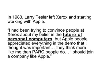 In 1980, Larry Tesler left Xerox and starting working with Apple. “I had been trying to convince people at Xerox about my belief in the  future of personal computers , but Apple people appreciated everything in the demo that I thought was important…They think more like me than PARC people do… I should join a company like Apple.” 
