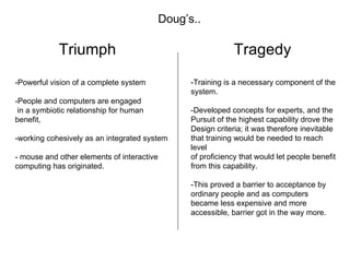 Triumph Tragedy -Powerful vision of a complete system -People and computers are engaged in a symbiotic relationship for human benefit,  -working cohesively as an integrated system - mouse and other elements of interactive computing has originated. -Training is a necessary component of the system. -Developed concepts for experts, and the  Pursuit of the highest capability drove the  Design criteria; it was therefore inevitable  that training would be needed to reach level of proficiency that would let people benefit  from this capability. -This proved a barrier to acceptance by  ordinary people and as computers became less expensive and more accessible, barrier got in the way more. Doug’s.. 