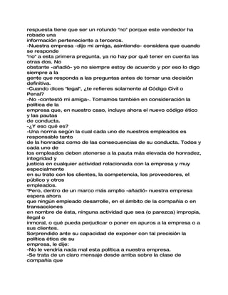 respuesta tiene que ser un rotundo "no" porque este vendedor ha
robado una
información perteneciente a terceros.
-Nuestra empresa -dijo mi amiga, asintiendo- considera que cuando
se responde
"no" a esta primera pregunta, ya no hay por qué tener en cuenta las
otras dos. No
obstante -añadió- yo no siempre estoy de acuerdo y por eso lo digo
siempre a la
gente que responda a las preguntas antes de tomar una decisión
definitiva.
-Cuando dices "legal", ¿te refieres solamente al Código Civil o
Penal?
-No -contestó mi amiga-. Tomamos también en consideración la
política de la
empresa que, en nuestro caso, incluye ahora el nuevo código ético
y las pautas
de conducta.
-¿Y eso qué es?
-Una norma según la cual cada uno de nuestros empleados es
responsable tanto
de la honradez como de las consecuencias de su conducta. Todos y
cada uno de
los empleados deben atenerse a la pauta más elevada de honradez,
integridad y
justicia en cualquier actividad relacionada con la empresa y muy
especialmente
en su trato con los clientes, la competencia, los proveedores, el
público y otros
empleados.
"Pero, dentro de un marco más amplio -añadió- nuestra empresa
espera ahora
que ningún empleado desarrolle, en el ámbito de la compañía o en
transacciones
en nombre de ésta, ninguna actividad que sea (o parezca) impropia,
ilegal o
inmoral, o qué pueda perjudicar o poner en apuros a la empresa o a
sus clientes.
Sorprendido ante su capacidad de exponer con tal precisión la
política ética de su
empresa, le dije:
-No le vendría nada mal esta política a nuestra empresa.
-Se trata de un claro mensaje desde arriba sobre la clase de
compañía que
 