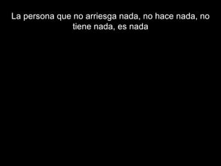 La persona que no arriesga nada, no hace nada, no tiene nada, es nada 