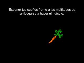 Exponer tus sueños frente a las multitudes es arriesgarse a hacer el ridículo. 