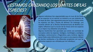 ¿ESTAMOS CRUZANDO LOS LÍMITES DE LAS
ESPECIES?
Algunos individuos han argumentado que el cruce de las líneas
de las especies no es natural, es inmoral y es una violación de
las leyes de Dios. Este argumento presume que los límites entre
las especies son fijos y fáciles de delinear. Sin embargo, una
reciente edición de la Revista Norteamericana de Bioética (en
inglés) reflexionó que la noción de las líneas entre las especies
es un tópico muy debatido actualmente.
Algunos bioeticistas han apuntado que existe una variedad de
conceptos sobre las especies: biológico, morfológico, ecológico,
tipológico, evolucionario y filogenético, para nombrar algunos
pocos.Todas estas definiciones de lo que es una especia reflejan
las teorías cambiantes y los diferentes propósitos con que las
diferentes especies son utilizadas por los individuos.
 