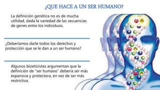 ¿QUE HACE A UN SER HUMANO?
La definición genética no es de mucha
utilidad, dada la variedad de las secuencias
de genes entre los individuos.
¿Deberíamos darle todos los derechos y
protección que se le dan a un ser humano?
Algunos bioeticistas argumentan que la
definición de “ser humano” debería ser más
expansiva y protectora, en vez de ser más
restrictiva.
 