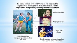 En forma similar, el Comité Olímpico Internacional ha
expresado la preocupación de que los atletas pronto
emplearán a la ingeniería genética para obtener ventajas.
Mas inteligentes
Mejor parecidos
Mejor oido
musical
Estan dispuestos a
manipular geneticamente a
sus hijos Etc. O cualquier cosa que los padres
crean que les van a dar ventaja
 