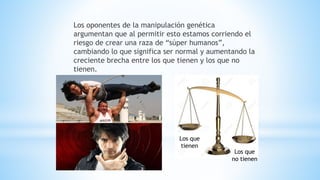 Los oponentes de la manipulación genética
argumentan que al permitir esto estamos corriendo el
riesgo de crear una raza de “súper humanos”,
cambiando lo que significa ser normal y aumentando la
creciente brecha entre los que tienen y los que no
tienen.
Los que
tienen
Los que
no tienen
 