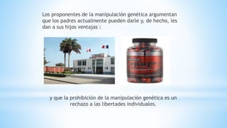 Los proponentes de la manipulación genética argumentan
que los padres actualmente pueden darle y, de hecho, les
dan a sus hijos ventajas :
y que la prohibición de la manipulación genética es un
rechazo a las libertades individuales.
 