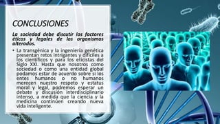 CONCLUSIONES
La sociedad debe discutir los factores
éticos y legales de los organismos
alterados.
• La transgénica y la ingeniería genética
presentan retos intrigantes y difíciles a
los científicos y para los eticistas del
Siglo XXI. Hasta que nosotros como
sociedad o como una entidad global
podamos estar de acuerdo sobre si los
entes humanos o no humanos
merecen nuestro respeto y estatus
moral y legal, podremos esperar un
debate y discusión interdisciplinario
intenso, a medida que la ciencia y la
medicina continúen creando nueva
vida inteligente.
 