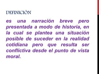 DEFINICIÓN
es una narración breve pero
presentada a modo de historia, en
la cual se plantea una situación
posible de suceder en la realidad
cotidiana pero que resulta ser
conflictiva desde el punto de vista
moral.
 