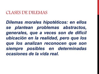 CLASES DE DILEMAS
Dilemas morales hipotéticos: en ellos
se plantean problemas abstractos,
generales, que a veces son de difícil
ubicación en la realidad, pero que los
que los analizan reconocen que son
siempre posibles en determinadas
ocasiones de la vida real.
 