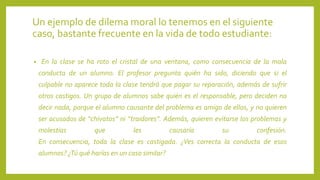 Un ejemplo de dilema moral lo tenemos en el siguiente
caso, bastante frecuente en la vida de todo estudiante:
• En la clase se ha roto el cristal de una ventana, como consecuencia de la mala
conducta de un alumno. El profesor pregunta quién ha sido, diciendo que si el
culpable no aparece toda la clase tendrá que pagar su reparación, además de sufrir
otros castigos. Un grupo de alumnos sabe quién es el responsable, pero deciden no
decir nada, porque el alumno causante del problema es amigo de ellos, y no quieren
ser acusados de “chivatos” ni “traidores”. Además, quieren evitarse los problemas y
molestias que les causaría su confesión.
En consecuencia, toda la clase es castigada. ¿Ves correcta la conducta de esos
alumnos? ¿Tú qué harías en un caso similar?
 