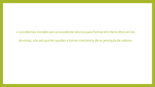 • Los dilemas morales son un excelente recurso para formar el criterio ético en los
alumnos, a la vez que les ayudan a tomar conciencia de su jerarquía de valores.
 