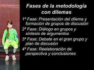 Fases de la metodología con dilemas 1ª Fase: Presentación del dilema y formación de grupos de discusión 2ª Fase: Diálogo en grupos y síntesis de argumentos 3ª Fase: Debate en el gran grupo y plan de discusión 4ª Fase: Reelaboración de perspectiva y conclusiones 