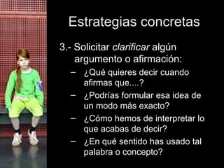 Estrategias concretas 3.- Solicitar  clarificar  algún argumento o afirmación:  ¿Qué quieres decir cuando afirmas que....? ¿Podrías formular esa idea de un modo más exacto? ¿Cómo hemos de interpretar lo que acabas de decir? ¿En qué sentido has usado tal palabra o concepto? 