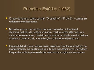 Primeiras Estórias (1962)

   Chave de leitura: conto central, “O espelho” (11º de 21) - contos se
    refletem simetricamente

   Narrador parece concentrar, em uma caricatura intencional,
    diversos matizes da poética rosiana - mistura entre alta cultura e
    cultura de almanaque, contato entre interior e cidade e entre cultura
    citadina e cultura oral, a estetização do histórico-literário etc.

   Impossibilidade de se definir como sujeito no contexto brasileiro de
    modernização, no qual inclusive a busca por definir uma identidade
    frequentemente é permeada por elementos mágicos e irracionais
 