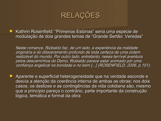 RELAÇÕES

   Kathrin Rosenfield: “Primeiras Estórias” seria uma espécie de
    modulação de dois grandes temas de “Grande Sertão: Veredas”

    Neste romance, Riobaldo faz, de um lado, a experiência da maldade
    originária e do dilaceramento profundo de toda certeza de uma ordem
    realizável do mundo. Por outro lado, entretanto, nessa terrível aventura
    pelos descaminhos do Demo, Riobaldo parece estar animado por uma
    confiança angelical na bondade e no bem [...] (ROSENFIELD, 2006, p.151).

   Aparente e superficial heterogeneidade que na verdade esconde e
    desvia a atenção da coerência interna de ambas as obras: nos dois
    casos, os deslizes e as contingências da vida cotidiana são, mesmo
    que a princípio pareça o contrário, parte importante da construção
    lógica, temática e formal da obra
 