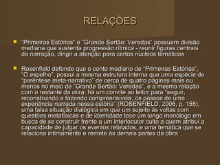 RELAÇÕES
   “Primeiras Estórias” e “Grande Sertão: Veredas” possuem divisão
    mediana que sustenta progressão rítmica - reunir figuras centrais
    da narração, dirigir a atenção para certos núcleos temáticos

   Rosenfield defende que o conto mediano de “Primeiras Estórias”,
    “O espelho”, possui a mesma estrutura interna que uma espécie de
    “parêntese meta-narrativo” de cerca de quatro páginas mais ou
    menos no meio de “Grande Sertão: Veredas”, e a mesma relação
    com o restante da obra: há um convite ao leitor para “seguir,
    reconstruindo e fazendo compreensíveis, os passos de uma
    experiência narrada nessa estória” (ROSENFIELD, 2006, p. 155),
    uma falsa situação dialógica em que um sujeito às voltas com
    questões metafísicas e de identidade tece um longo monólogo em
    busca de se construir frente a um interlocutor culto a quem atribui a
    capacidade de julgar os eventos relatados, e uma temática que se
    relaciona intimamente e remete às demais partes da obra
 