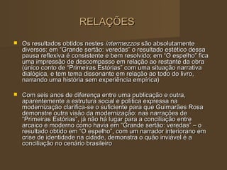 RELAÇÕES
   Os resultados obtidos nestes intermezzos são absolutamente
    diversos: em “Grande sertão: veredas” o resultado estético dessa
    pausa reflexiva é consistente e bem resolvido; em “O espelho” fica
    uma impressão de descompasso em relação ao restante da obra
    (único conto de “Primeiras Estórias” com uma situação narrativa
    dialógica, e tem tema dissonante em relação ao todo do livro,
    narrando uma história sem experiência empírica)

   Com seis anos de diferença entre uma publicação e outra,
    aparentemente a estrutura social e política expressa na
    modernização clarifica-se o suficiente para que Guimarães Rosa
    demonstre outra visão da modernização: nas narrações de
    “Primeiras Estórias”, já não há lugar para a conciliação entre
    arcaico e moderno como havia em “Grande sertão: veredas” – o
    resultado obtido em “O espelho”, com um narrador interiorano em
    crise de identidade na cidade, demonstra o quão inviável é a
    conciliação no cenário brasileiro
 