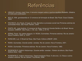 Referências
   ARAÚJO, Homero José Vizeu. A terceira margem sobre a qual se equilibra Riobaldo. (Matéria
    enviada para publicação)

   BOLLE, Willi. grandesertão.br: O romance de formação do Brasil. São Paulo: Duas Cidades,
    2004.

   PACHECO, Ana Paula. O lugar do mito: Narrativa e processo social nas Primeiras estórias de
    Guimarães Rosa. São Paulo: Nankin, 2006.

   PASTA JR., José Antônio. O romance de Rosa: temas do Grande Sertão e do Brasil. Novos
    Estudos ,CEBRAP, São Paulo, n. 55, nov. 1999, p. 61-70.

   RÓNAI, Paulo. Os vastos espaços. In: ROSA, Guimarães. Primeiras estórias. Rio de Janeiro:
    Nova Fronteira, 2005. p. 19-47.

   RONCARI, Luiz. O Brasil de Rosa. São Paulo: Editora UNESP, 2004.

   ROSA, Guimarães. Grande sertão: veredas. Rio de Janeiro: Nova Fronteira, 2001.

   ROSA, Guimarães. Primeiras estórias. Rio de Janeiro: Nova Fronteira, 1985.

   ROSENFIELD, Kathrin Holzermayr. Grande sertão: veredas – Roteiro de leitura. São Paulo:
    Editora Ática, 1992.

   ROSENFIELD, Kathrin Holzermayr. Desenveredando Rosa: A obra de J. G. Rosa e outros
    ensaios rosianos. Rio de Janeiro: Top Books, 2006.
 
