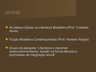 2010/02


   As ideias críticas na Literatura Brasileira (Prof. Cristiane
    Alves)

   Ficção Brasileira Contemporânea (Prof. Homero Araújo)

   Grupo de pesquisa “Literatura e nacional-
    desenvolvimentismo: tensão na forma literária e
    promessas de integração social”
 