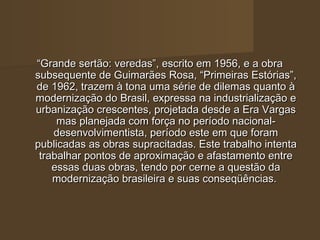 “Grande sertão: veredas”, escrito em 1956, e a obra
subsequente de Guimarães Rosa, “Primeiras Estórias”,
de 1962, trazem à tona uma série de dilemas quanto à
modernização do Brasil, expressa na industrialização e
urbanização crescentes, projetada desde a Era Vargas
     mas planejada com força no período nacional-
    desenvolvimentista, período este em que foram
publicadas as obras supracitadas. Este trabalho intenta
 trabalhar pontos de aproximação e afastamento entre
    essas duas obras, tendo por cerne a questão da
    modernização brasileira e suas conseqüências.
 