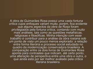 A obra de Guimarães Rosa possui uma vasta fortuna
crítica cujos enfoques variam muito, porém, fica evidente
        que alguns aspectos da obra de Rosa foram
  privilegiados pela fortuna crítica, contando com muito
     mais análises, tais como as questões metafísicas,
     religiosas e filosóficas. Minha intenção com esse
 trabalho é contribuir para a análise da obra rosiana sob
um ponto de vista um pouco menos explorado: a relação
    entre forma literária e processo social estudada no
   quadro da modernização conservadora brasileira. A
   comparação entre os dois livros de Guimarães Rosa
   aponta para contrastes que indicam, até certo ponto,
 uma alteração de perspectiva entre uma obra e outra, o
    que ainda está por ser melhor avaliado pela crítica
                       literária brasileira.
 