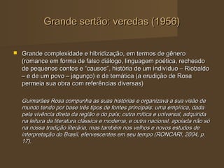 Grande sertão: veredas (1956)


   Grande complexidade e hibridização, em termos de gênero
    (romance em forma de falso diálogo, linguagem poética, recheado
    de pequenos contos e “causos”, história de um indivíduo – Riobaldo
    – e de um povo – jagunço) e de temática (a erudição de Rosa
    permeia sua obra com referências diversas)

    Guimarães Rosa compunha as suas histórias e organizava a sua visão de
    mundo tendo por base três tipos de fontes principais: uma empírica, dada
    pela vivência direta da região e do país; outra mítica e universal, adquirida
    na leitura da literatura clássica e moderna; e outra nacional, apoiada não só
    na nossa tradição literária, mas também nos velhos e novos estudos de
    interpretação do Brasil, efervescentes em seu tempo (RONCARI, 2004, p.
    17).
 