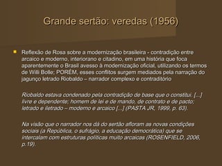 Grande sertão: veredas (1956)

   Reflexão de Rosa sobre a modernização brasileira - contradição entre
    arcaico e moderno, interiorano e citadino, em uma história que foca
    aparentemente o Brasil avesso à modernização oficial, utilizando os termos
    de Willi Bolle; PORÉM, esses conflitos surgem mediados pela narração do
    jagunço letrado Riobaldo – narrador complexo e contraditório

    Riobaldo estava condenado pela contradição de base que o constitui. [...]
    livre e dependente; homem de lei e de mando, de contrato e de pacto;
    letrado e iletrado – moderno e arcaico [...] (PASTA JR, 1999, p. 63).

    Na visão que o narrador nos dá do sertão afloram as novas condições
    sociais (a República, o sufrágio, a educação democrática) que se
    intercalam com estruturas políticas muito arcaicas (ROSENFIELD, 2006,
    p.19).
 