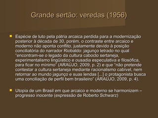 Grande sertão: veredas (1956)

   Espécie de luto pela pátria arcaica perdida para a modernização
    posterior à década de 30, porém, o contraste entre arcaico e
    moderno não aponta conflito, justamente devido à posição
    conciliatória do narrador Riobaldo: jagunço letrado no qual
    “encontram-se o legado da cultura caboclo sertaneja,
    experimentalismo lingüístico e ousadia especulativa e filosófica,
    para ficar no mínimo” (ARAÚJO, 2009, p. 2) e que “não pretende
    contestar a cultura sertaneja mediante racionalismo cabível, nem
    retornar ao mundo jagunço e suas lendas [...] o protagonista busca
    uma conciliação de perfil bem brasileiro” (ARAÚJO, 2009, p. 4).

   Utopia de um Brasil em que arcaico e moderno se harmonizem –
    progresso inocente (expressão de Roberto Schwarz)
 