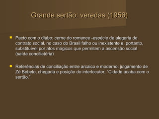 Grande sertão: veredas (1956)


   Pacto com o diabo: cerne do romance -espécie de alegoria de
    contrato social, no caso do Brasil falho ou inexistente e, portanto,
    substituível por atos mágicos que permitem a ascensão social
    (saída conciliatória)

   Referências de conciliação entre arcaico e moderno: julgamento de
    Zé Bebelo, chegada e posição do interlocutor, “Cidade acaba com o
    sertão.”
 