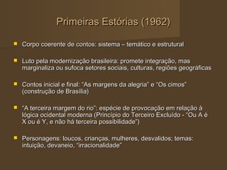 Primeiras Estórias (1962)

   Corpo coerente de contos: sistema – temático e estrutural

   Luto pela modernização brasileira: promete integração, mas
    marginaliza ou sufoca setores sociais, culturas, regiões geográficas

   Contos inicial e final: “As margens da alegria” e “Os cimos”
    (construção de Brasília)

   “A terceira margem do rio”: espécie de provocação em relação à
    lógica ocidental moderna (Princípio do Terceiro Excluído - “Ou A é
    X ou é Y, e não há terceira possibilidade”)

   Personagens: loucos, crianças, mulheres, desvalidos; temas:
    intuição, devaneio, “irracionalidade”
 