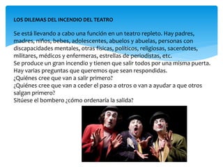 LOS DILEMAS DEL INCENDIO DEL TEATRO 
Se está llevando a cabo una función en un teatro repleto. Hay padres, 
madres, niños, bebes, adolescentes, abuelos y abuelas, personas con 
discapacidades mentales, otras físicas, políticos, religiosas, sacerdotes, 
militares, médicos y enfermeras, estrellas de periodistas, etc. 
Se produce un gran incendio y tienen que salir todos por una misma puerta. 
Hay varias preguntas que queremos que sean respondidas. 
¿Quiénes cree que van a salir primero? 
¿Quiénes cree que van a ceder el paso a otros o van a ayudar a que otros 
salgan primero? 
Sitúese el bombero ¿cómo ordenaría la salida? 
