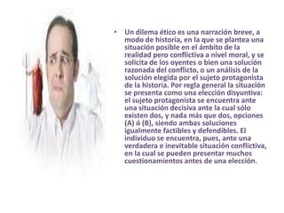 Un dilema ético es una narración breve, a modo de historia, en la que se plantea una situación posible en el ámbito de la realidad pero conflictiva a nivel moral, y se solicita de los oyentes o bien una solución razonada del conflicto, o un análisis de la solución elegida por el sujeto protagonista de la historia. Por regla general la situación se presenta como una elección disyuntiva: el sujeto protagonista se encuentra ante una situación decisiva ante la cual sólo existen dos, y nada más que dos, opciones (A) ó (B), siendo ambas soluciones igualmente factibles y defendibles. El individuo se encuentra, pues, ante una verdadera e inevitable situación conflictiva, en la cual se pueden presentar muchos cuestionamientos antes de una elección. 