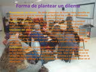 Forma de plantear un dilemaPresentación del dilema. Se debe presentar de forma clara, sencilla en su redacción y que se aprecien con facilidad los valores enfrentados. No es conveniente poner más de dos conflictos.Reflexión individual. Cada participante dará por escrito su parecer sobre el dilema planteado, de esa manera clarificará sus propias opiniones y también será consciente de sus propios valores.Discusión del dilema. Cuando cada participante ha optado por una solución es conveniente realizar una puesta en común entre todos los grupos, aunque se puede ofrecer diferentes posibilidades según el tamaño del grupo. Según la contestación dada y las razones que alude para ello, podemos ver en qué nivel moral y estadio de desarrollo se encuentra.Conclusión.Es muy conveniente llegar a una conclusiones en el debate bien personal o bien por grupos o a nivel del grupo-clase, que no dé la sensación de haber perdido el tiempo. Que reflexionen en la situación del debate en las posibles conclusiones y en definitiva en la importancia del diálogo y en la empatia que se haya podido crear en el alumnado.
