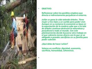 OBJETIVO:Reflexionar sobre los posibles empleos que directa o indirectamente perjudican el entorno.Julián se gana la vida talando árboles. Tiene mujer y tres hijos y un sueldo para poder vivir. Aunque en su comarca la economía se basa en la exportación de la madera sabe que si la tala de árboles continua destruirá la naturaleza y perjudicará a todo el mundo. Con este planteamiento decide buscarse otro trabajo en el que cobraría menos dinero con lo que se ve obligado a grandes sacrificios en su familia para poder subsistir.¿Qué debe de hacer Julián?Valores en conflicto: dignidad, economía, sacrificio, honestidad, coherencia.