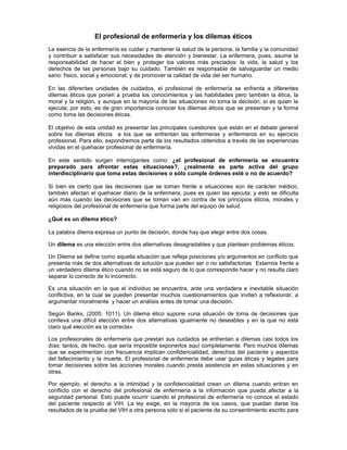 El profesional de enfermería y los dilemas éticos
La esencia de la enfermería es cuidar y mantener la salud de la persona, la familia y la comunidad
y contribuir a satisfacer sus necesidades de atención y bienestar. La enfermera, pues, asume la
responsabilidad de hacer el bien y proteger los valores más preciados: la vida, la salud y los
derechos de las personas bajo su cuidado. También es responsable de salvaguardar un medio
sano: físico, social y emocional; y de promover la calidad de vida del ser humano.
En las diferentes unidades de cuidados, el profesional de enfermería se enfrenta a diferentes
dilemas éticos que ponen a prueba los conocimientos y las habilidades pero también la ética, la
moral y la religión, y aunque en la mayoría de las situaciones no toma la decisión, sí es quien la
ejecuta; por esto, es de gran importancia conocer los dilemas éticos que se presentan y la forma
como toma las decisiones éticas.
El objetivo de esta unidad es presentar las principales cuestiones que están en el debate general
sobre los dilemas éticos a los que se enfrentan las enfermeras y enfermeros en su ejercicio
profesional. Para ello, expondremos parte de los resultados obtenidos a través de las experiencias
vividas en el quehacer profesional de enfermería.
En este sentido surgen interrogantes como: ¿el profesional de enfermería se encuentra
preparado para afrontar estas situaciones?, ¿realmente es parte activa del grupo
interdisciplinario que toma estas decisiones o sólo cumple órdenes esté o no de acuerdo?
Si bien es cierto que las decisiones que se toman frente a situaciones son de carácter médico,
también afectan el quehacer diario de la enfermera, pues es quien las ejecuta; y esto se dificulta
aún más cuando las decisiones que se toman van en contra de los principios éticos, morales y
religiosos del profesional de enfermería que forma parte del equipo de salud.
¿Qué es un dilema ético?
La palabra dilema expresa un punto de decisión, donde hay que elegir entre dos cosas.
Un dilema es una elección entre dos alternativas desagradables y que plantean problemas éticos.
Un Dilema se define como aquella situación que refleja posiciones y/o argumentos en conflicto que
presenta más de dos alternativas de solución que pueden ser o no satisfactorias Estamos frente a
un verdadero dilema ético cuando no se está seguro de lo que corresponde hacer y no resulta claro
separar lo correcto de lo incorrecto.
Es una situación en la que el individuo se encuentra, ante una verdadera e inevitable situación
conflictiva, en la cual se pueden presentar muchos cuestionamientos que inviten a reflexionar, a
argumentar moralmente y hacer un análisis antes de tomar una decisión.
Según Banks, (2005: 1011). Un dilema ético supone «una situación de toma de decisiones que
conlleva una difícil elección entre dos alternativas igualmente no deseables y en la que no está
claro qué elección es la correcta»
Los profesionales de enfermería que prestan sus cuidados se enfrentan a dilemas casi todos los
días: tantos, de hecho, que sería imposible exponerlos aquí completamente. Pero muchos dilemas
que se experimentan con frecuencia implican confidencialidad, derechos del paciente y aspectos
del fallecimiento y la muerte. El profesional de enfermería debe usar guías éticas y legales para
tomar decisiones sobre las acciones morales cuando presta asistencia en estas situaciones y en
otras.
Por ejemplo, el derecho a la intimidad y la confidencialidad crean un dilema cuando entran en
conflicto con el derecho del profesional de enfermería a la información que pueda afectar a la
seguridad personal. Esto puede ocurrir cuando el profesional de enfermería no conoce el estado
del paciente respecto al VIH. La ley exige, en la mayoría de los casos, que puedan darse los
resultados de la prueba del VIH a otra persona sólo si el paciente da su consentimiento escrito para
 