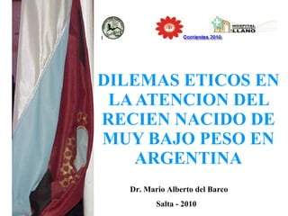 DILEMAS ETICOS EN LA ATENCION DEL RECIEN NACIDO DE MUY BAJO PESO EN ARGENTINA Dr. Mario Alberto del Barco Salta - 2010 