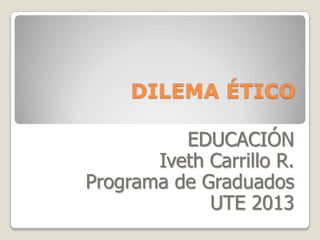 DILEMA ÉTICO
EDUCACIÓN
Iveth Carrillo R.
Programa de Graduados
UTE 2013
 
