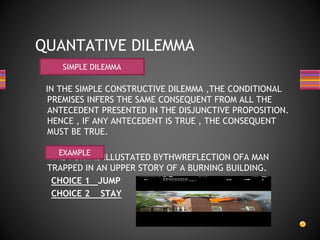 IN THE SIMPLE CONSTRUCTIVE DILEMMA ,THE CONDITIONAL
PREMISES INFERS THE SAME CONSEQUENT FROM ALL THE
ANTECEDENT PRESENTED IN THE DISJUNCTIVE PROPOSITION.
HENCE , IF ANY ANTECEDENT IS TRUE , THE CONSEQUENT
MUST BE TRUE.
THIS FORM IS ILLUSTATED BYTHWREFLECTION OFA MAN
TRAPPED IN AN UPPER STORY OF A BURNING BUILDING.
CHOICE 1 JUMP
CHOICE 2 STAY
QUANTATIVE DILEMMA
SIMPLE DILEMMA
EXAMPLE
 