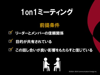リーダーとメンバーの信頼関係
前提条件
1on1ミーティング
目的が共有されている
この話し合いが良い影響をもたらすと信じている
✓
✓
✓
©2018 -2019 Communication Energy inc.
 