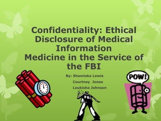 Confidentiality: Ethical Disclosure of Medical Information Medicine in the Service of the FBI By: Shamieka Lewis Courtney  Jones Loukisha Johnson 