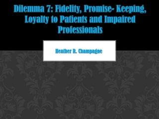 Dilemma 7: Fidelity, Promise- Keeping, Loyalty to Patients and Impaired Professionals Heather R. Champagne 
