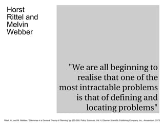 &quot;We are all beginning to realise that one of the most intractable problems is that of defining and locating problems&quot; Rittel, H., and M. Webber; &quot;Dilemmas in a General Theory of Planning&quot; pp 155-169, Policy Sciences, Vol. 4, Elsevier Scientific Publishing Company, Inc., Amsterdam, 1973. Horst Rittel and Melvin Webber 
