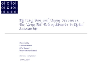 Digitizing Rare and Unique Resources:  The ‘Long Tail’ Role of Libraries in Digital Scholarship ,[object Object],Presented by  Christine Madsen DPhil Student Oxford Internet Institute Dilemmas of Digitization 